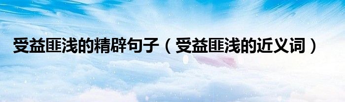 受益匪浅的精辟句子（受益匪浅的近义词）