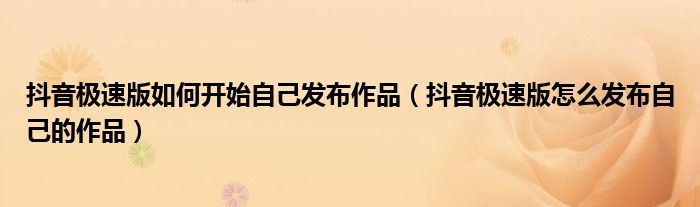抖音极速版如何开始自己发布作品（抖音极速版怎么发布自己的作品）