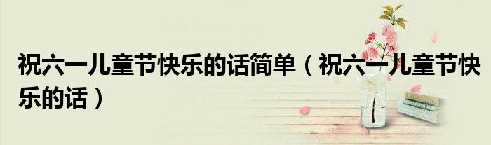 祝六一儿童节快乐的话简单（祝六一儿童节快乐的话）