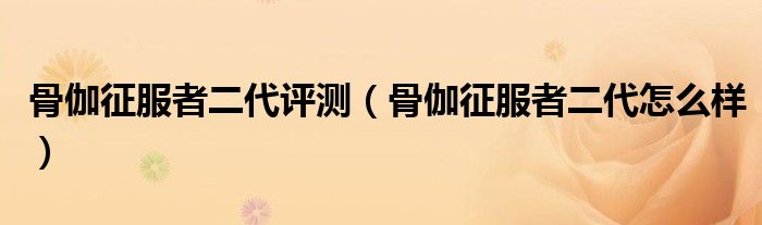 骨伽征服者二代评测（骨伽征服者二代怎么样）