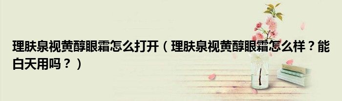理肤泉视黄醇眼霜怎么打开（理肤泉视黄醇眼霜怎么样？能白天用吗？）