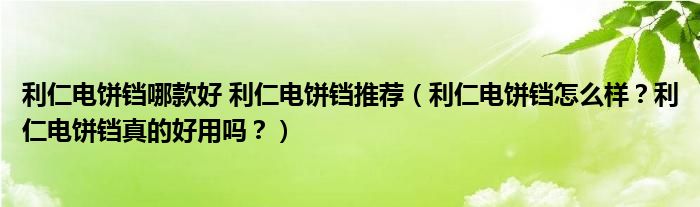 利仁电饼铛哪款好 利仁电饼铛推荐（利仁电饼铛怎么样？利仁电饼铛真的好用吗？）