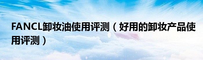 FANCL卸妆油使用评测（好用的卸妆产品使用评测）