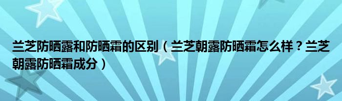 兰芝防晒露和防晒霜的区别（兰芝朝露防晒霜怎么样？兰芝朝露防晒霜成分）
