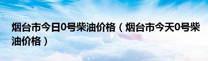 烟台市今日0号柴油价格（烟台市今天0号柴油价格）