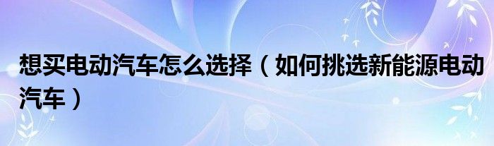 想买电动汽车怎么选择（如何挑选新能源电动汽车）