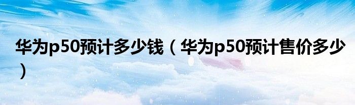 华为p50预计多少钱（华为p50预计售价多少）