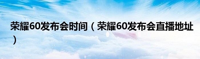 荣耀60发布会时间（荣耀60发布会直播地址）