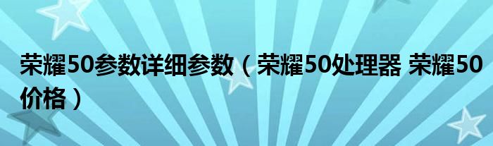 荣耀50参数详细参数（荣耀50处理器 荣耀50价格）