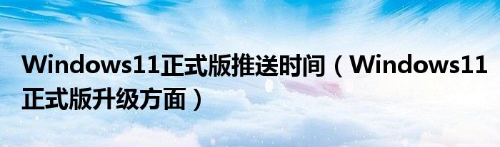 Windows11正式版推送时间（Windows11正式版升级方面）