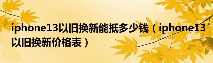 iphone13以旧换新能抵多少钱（iphone13以旧换新价格表）