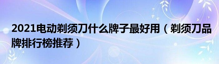 2021电动剃须刀什么牌子最好用（剃须刀品牌排行榜推荐）