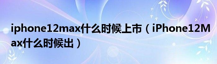 iphone12max什么时候上市（iPhone12Max什么时候出）