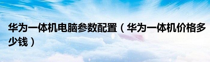 华为一体机电脑参数配置（华为一体机价格多少钱）