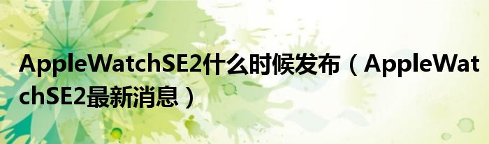 AppleWatchSE2什么时候发布（AppleWatchSE2最新消息）
