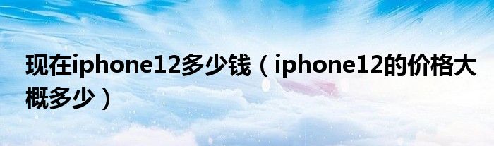现在iphone12多少钱（iphone12的价格大概多少）