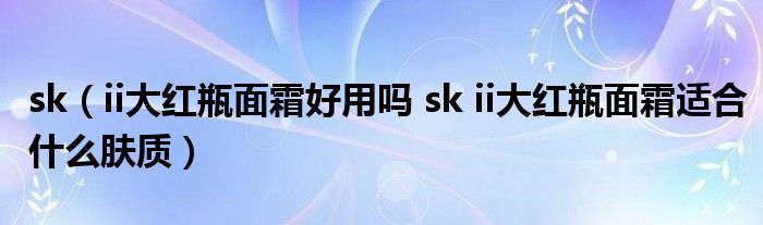 sk（ii大红瓶面霜好用吗 sk ii大红瓶面霜适合什么肤质）