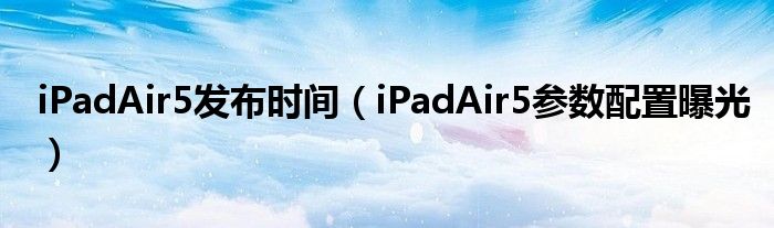 iPadAir5发布时间（iPadAir5参数配置曝光）