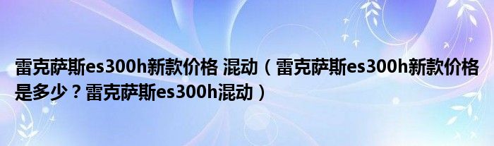 雷克萨斯es300h新款价格 混动（雷克萨斯es300h新款价格是多少？雷克萨斯es300h混动）