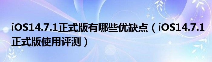 iOS14.7.1正式版有哪些优缺点（iOS14.7.1正式版使用评测）