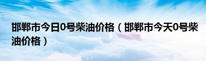 邯郸市今日0号柴油价格（邯郸市今天0号柴油价格）