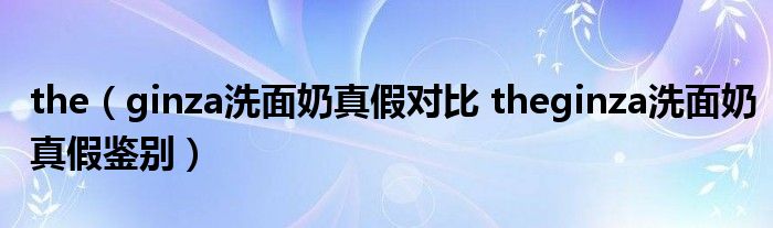 the（ginza洗面奶真假对比 theginza洗面奶真假鉴别）