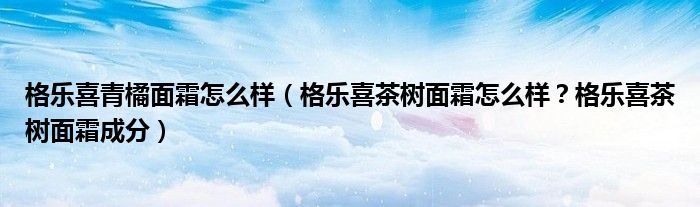 格乐喜青橘面霜怎么样（格乐喜茶树面霜怎么样？格乐喜茶树面霜成分）