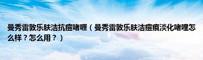 曼秀雷敦乐肤洁抗痘啫喱（曼秀雷敦乐肤洁痘痕淡化啫哩怎么样？怎么用？）