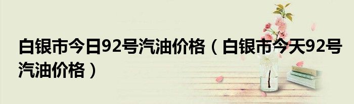 白银市今日92号汽油价格（白银市今天92号汽油价格）