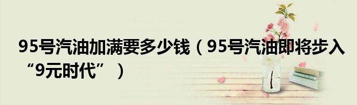 95号汽油加满要多少钱（95号汽油即将步入“9元时代”）