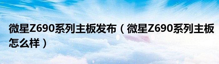 微星Z690系列主板发布（微星Z690系列主板怎么样）