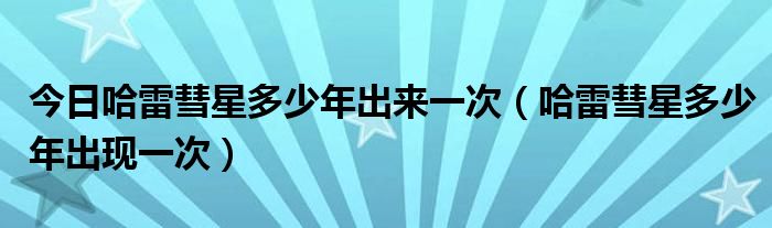 今日哈雷彗星多少年出来一次（哈雷彗星多少年出现一次）
