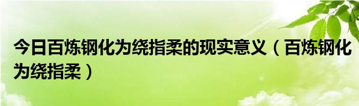 今日百炼钢化为绕指柔的现实意义（百炼钢化为绕指柔）