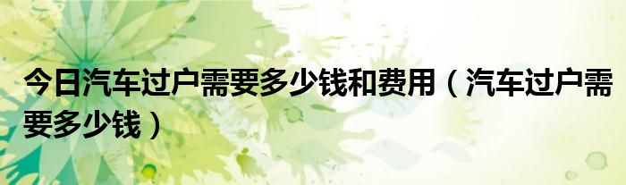 今日汽车过户需要多少钱和费用（汽车过户需要多少钱）