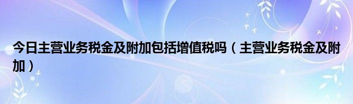 今日主营业务税金及附加包括增值税吗（主营业务税金及附加）