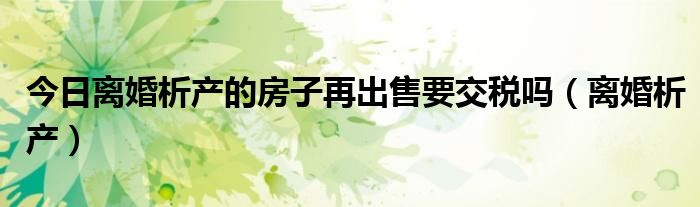 今日离婚析产的房子再出售要交税吗（离婚析产）