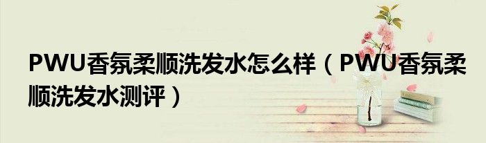 PWU香氛柔顺洗发水怎么样（PWU香氛柔顺洗发水测评）