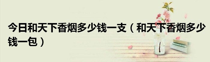 今日和天下香烟多少钱一支（和天下香烟多少钱一包）