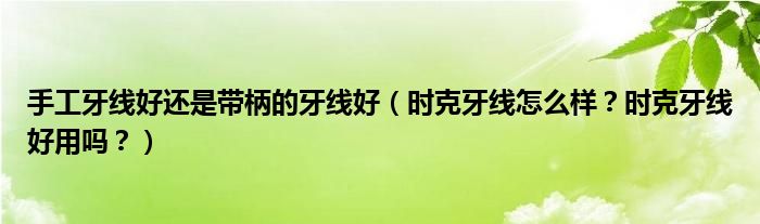 手工牙线好还是带柄的牙线好（时克牙线怎么样？时克牙线好用吗？）