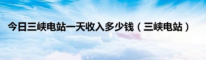 今日三峡电站一天收入多少钱（三峡电站）