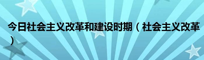 今日社会主义改革和建设时期（社会主义改革）