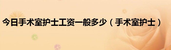 今日手术室护士工资一般多少（手术室护士）