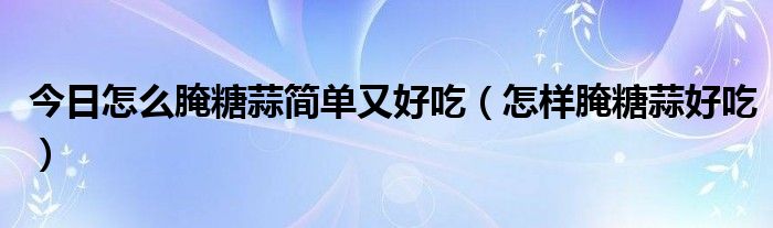 今日怎么腌糖蒜简单又好吃（怎样腌糖蒜好吃）