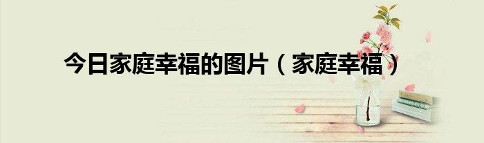 今日家庭幸福的图片（家庭幸福）