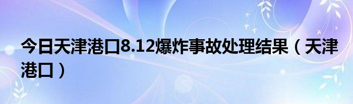 今日天津港口8.12爆炸事故处理结果（天津港口）