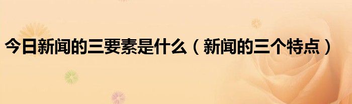 今日新闻的三要素是什么（新闻的三个特点）