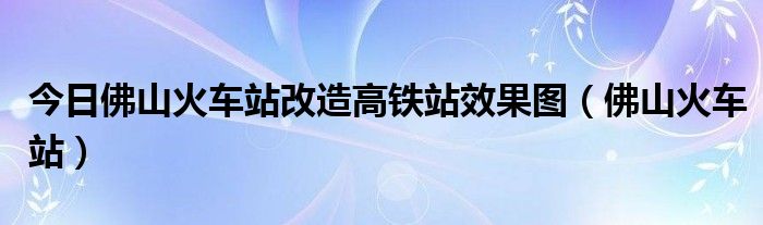 今日佛山火车站改造高铁站效果图（佛山火车站）