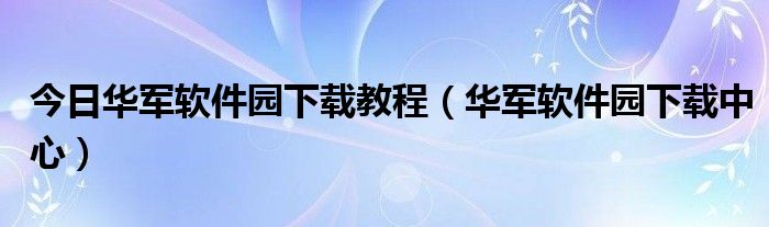 今日华军软件园下载教程（华军软件园下载中心）