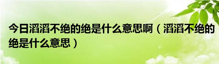 今日滔滔不绝的绝是什么意思啊（滔滔不绝的绝是什么意思）