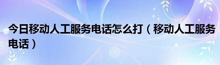 今日移动人工服务电话怎么打（移动人工服务电话）